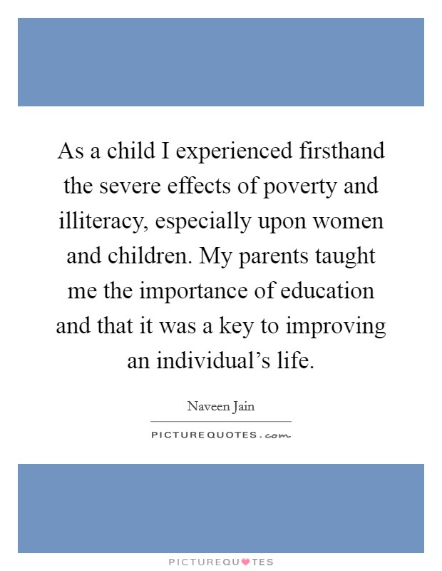 As a child I experienced firsthand the severe effects of poverty and illiteracy, especially upon women and children. My parents taught me the importance of education and that it was a key to improving an individual's life. Picture Quote #1
