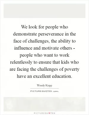 We look for people who demonstrate perseverance in the face of challenges, the ability to influence and motivate others - people who want to work relentlessly to ensure that kids who are facing the challenges of poverty have an excellent education Picture Quote #1