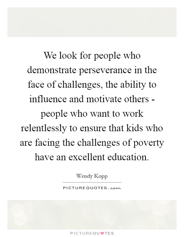 We look for people who demonstrate perseverance in the face of challenges, the ability to influence and motivate others - people who want to work relentlessly to ensure that kids who are facing the challenges of poverty have an excellent education. Picture Quote #1