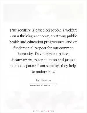 True security is based on people’s welfare - on a thriving economy, on strong public health and education programmes, and on fundamental respect for our common humanity. Development, peace, disarmament, reconciliation and justice are not separate from security; they help to underpin it Picture Quote #1