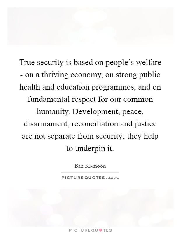 True security is based on people's welfare - on a thriving economy, on strong public health and education programmes, and on fundamental respect for our common humanity. Development, peace, disarmament, reconciliation and justice are not separate from security; they help to underpin it. Picture Quote #1