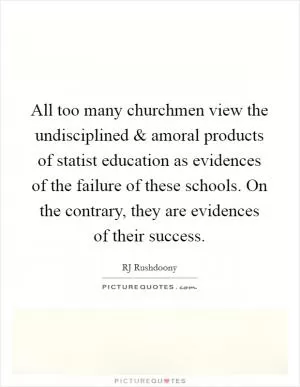 All too many churchmen view the undisciplined and amoral products of statist education as evidences of the failure of these schools. On the contrary, they are evidences of their success Picture Quote #1