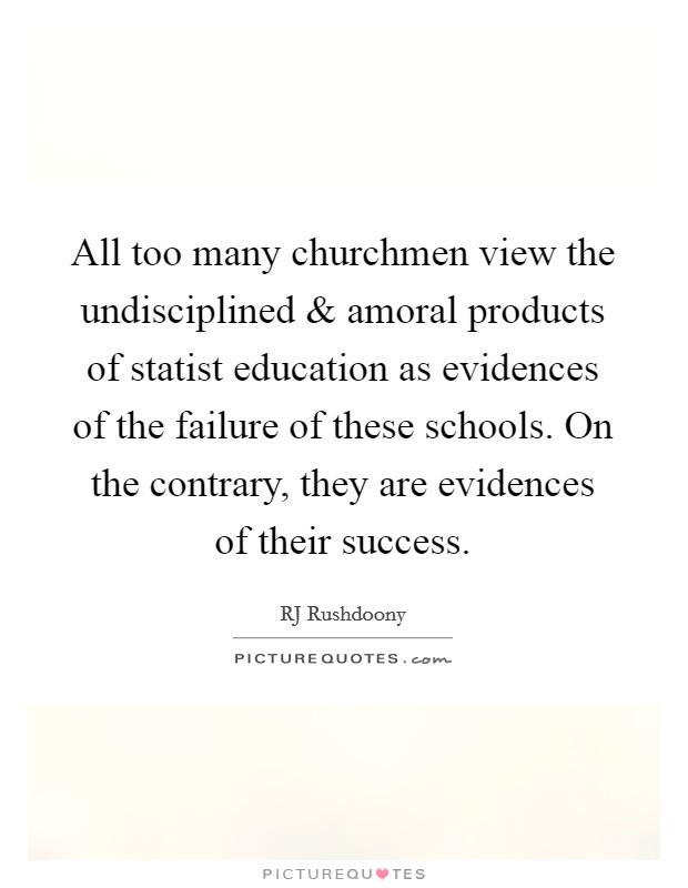 All too many churchmen view the undisciplined and amoral products of statist education as evidences of the failure of these schools. On the contrary, they are evidences of their success. Picture Quote #1