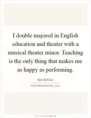 I double majored in English education and theater with a musical theater minor. Teaching is the only thing that makes me as happy as performing Picture Quote #1