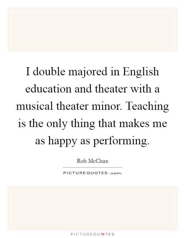 I double majored in English education and theater with a musical theater minor. Teaching is the only thing that makes me as happy as performing. Picture Quote #1