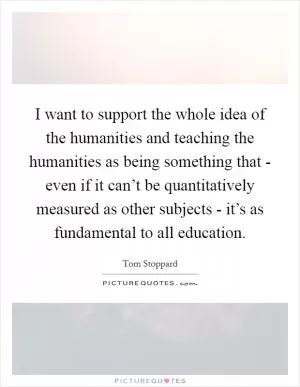 I want to support the whole idea of the humanities and teaching the humanities as being something that - even if it can’t be quantitatively measured as other subjects - it’s as fundamental to all education Picture Quote #1