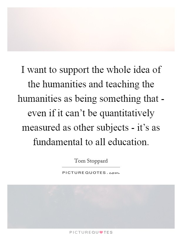 I want to support the whole idea of the humanities and teaching the humanities as being something that - even if it can't be quantitatively measured as other subjects - it's as fundamental to all education. Picture Quote #1
