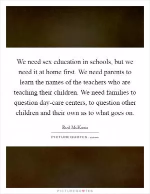 We need sex education in schools, but we need it at home first. We need parents to learn the names of the teachers who are teaching their children. We need families to question day-care centers, to question other children and their own as to what goes on Picture Quote #1