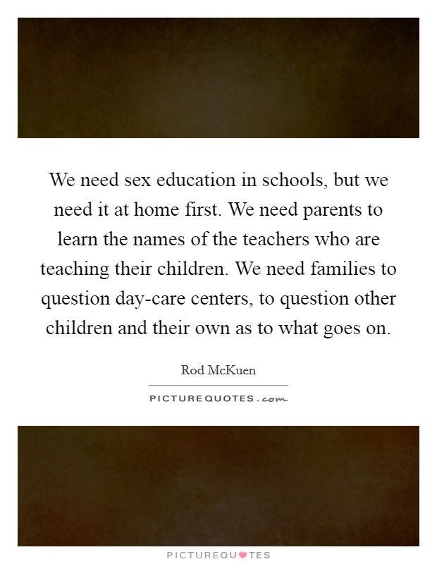 We need sex education in schools, but we need it at home first. We need parents to learn the names of the teachers who are teaching their children. We need families to question day-care centers, to question other children and their own as to what goes on. Picture Quote #1