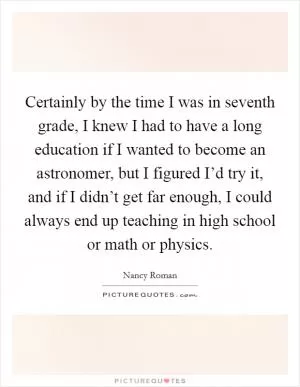 Certainly by the time I was in seventh grade, I knew I had to have a long education if I wanted to become an astronomer, but I figured I’d try it, and if I didn’t get far enough, I could always end up teaching in high school or math or physics Picture Quote #1