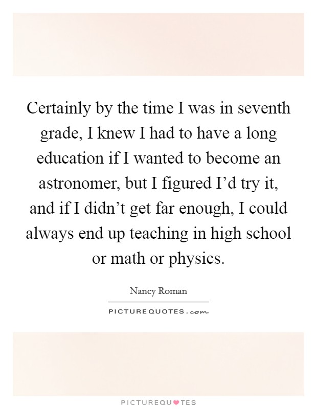 Certainly by the time I was in seventh grade, I knew I had to have a long education if I wanted to become an astronomer, but I figured I'd try it, and if I didn't get far enough, I could always end up teaching in high school or math or physics. Picture Quote #1