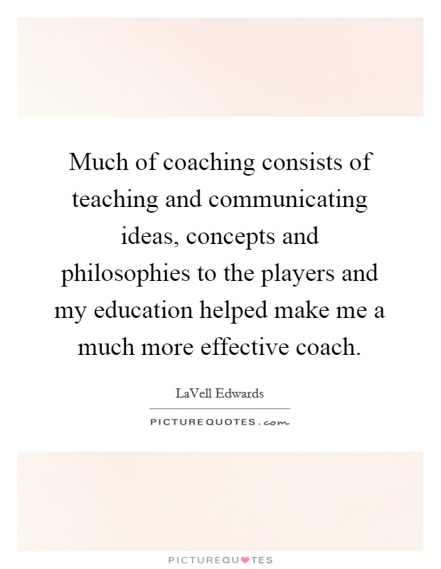Much of coaching consists of teaching and communicating ideas, concepts and philosophies to the players and my education helped make me a much more effective coach. Picture Quote #1