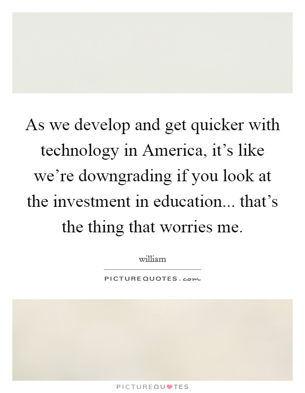As we develop and get quicker with technology in America, it's like we're downgrading if you look at the investment in education... that's the thing that worries me. Picture Quote #1