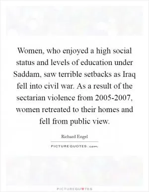 Women, who enjoyed a high social status and levels of education under Saddam, saw terrible setbacks as Iraq fell into civil war. As a result of the sectarian violence from 2005-2007, women retreated to their homes and fell from public view Picture Quote #1
