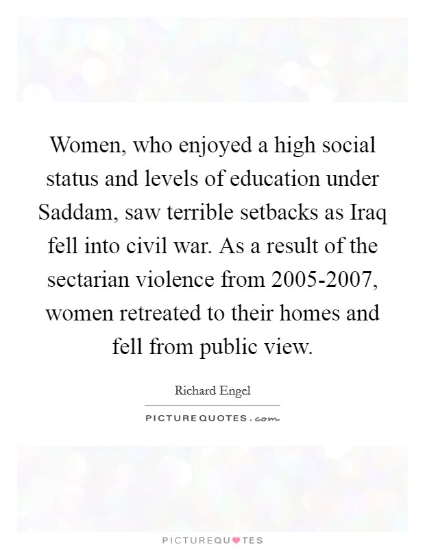 Women, who enjoyed a high social status and levels of education under Saddam, saw terrible setbacks as Iraq fell into civil war. As a result of the sectarian violence from 2005-2007, women retreated to their homes and fell from public view. Picture Quote #1