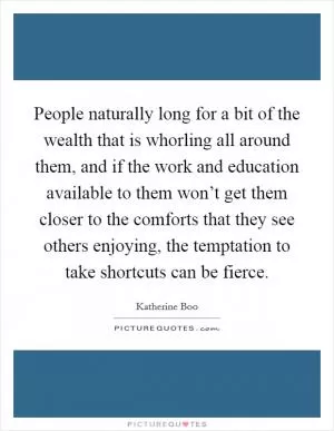 People naturally long for a bit of the wealth that is whorling all around them, and if the work and education available to them won’t get them closer to the comforts that they see others enjoying, the temptation to take shortcuts can be fierce Picture Quote #1