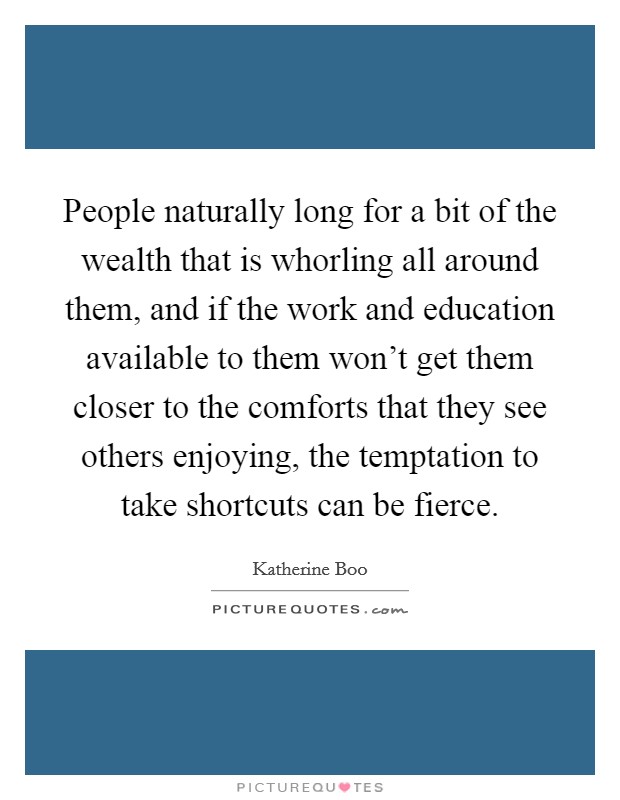 People naturally long for a bit of the wealth that is whorling all around them, and if the work and education available to them won't get them closer to the comforts that they see others enjoying, the temptation to take shortcuts can be fierce. Picture Quote #1