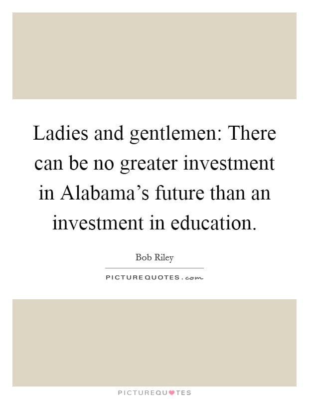 Ladies and gentlemen: There can be no greater investment in Alabama's future than an investment in education. Picture Quote #1