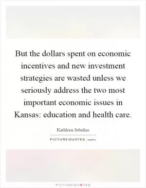 But the dollars spent on economic incentives and new investment strategies are wasted unless we seriously address the two most important economic issues in Kansas: education and health care Picture Quote #1