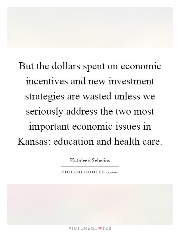 But the dollars spent on economic incentives and new investment strategies are wasted unless we seriously address the two most important economic issues in Kansas: education and health care. Picture Quote #1