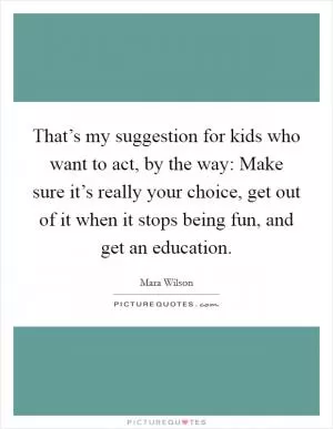That’s my suggestion for kids who want to act, by the way: Make sure it’s really your choice, get out of it when it stops being fun, and get an education Picture Quote #1