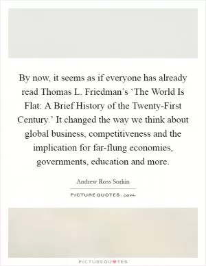 By now, it seems as if everyone has already read Thomas L. Friedman’s ‘The World Is Flat: A Brief History of the Twenty-First Century.’ It changed the way we think about global business, competitiveness and the implication for far-flung economies, governments, education and more Picture Quote #1