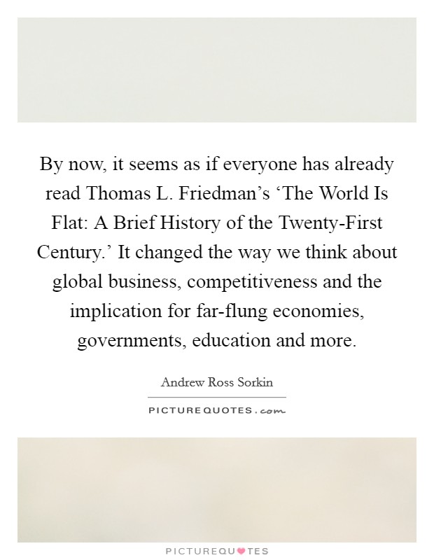 By now, it seems as if everyone has already read Thomas L. Friedman's ‘The World Is Flat: A Brief History of the Twenty-First Century.' It changed the way we think about global business, competitiveness and the implication for far-flung economies, governments, education and more. Picture Quote #1