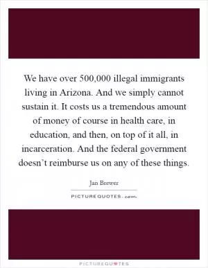 We have over 500,000 illegal immigrants living in Arizona. And we simply cannot sustain it. It costs us a tremendous amount of money of course in health care, in education, and then, on top of it all, in incarceration. And the federal government doesn’t reimburse us on any of these things Picture Quote #1