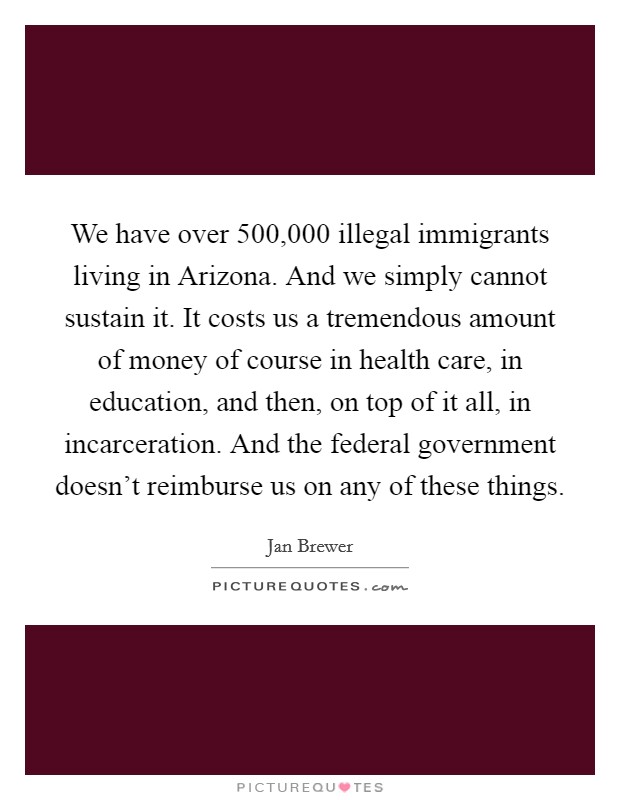We have over 500,000 illegal immigrants living in Arizona. And we simply cannot sustain it. It costs us a tremendous amount of money of course in health care, in education, and then, on top of it all, in incarceration. And the federal government doesn't reimburse us on any of these things. Picture Quote #1