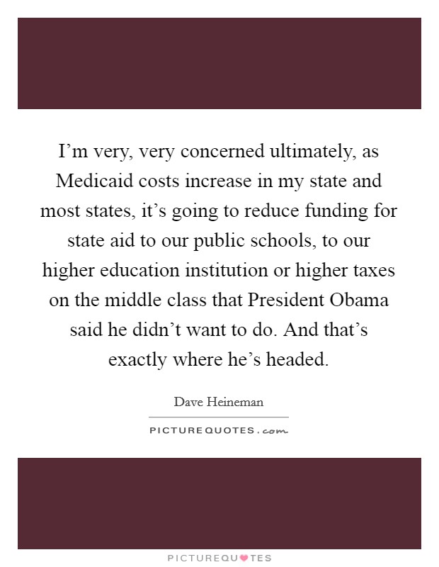 I'm very, very concerned ultimately, as Medicaid costs increase in my state and most states, it's going to reduce funding for state aid to our public schools, to our higher education institution or higher taxes on the middle class that President Obama said he didn't want to do. And that's exactly where he's headed. Picture Quote #1
