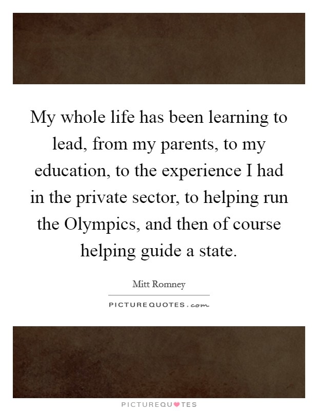 My whole life has been learning to lead, from my parents, to my education, to the experience I had in the private sector, to helping run the Olympics, and then of course helping guide a state. Picture Quote #1