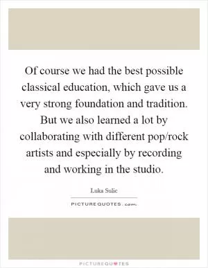 Of course we had the best possible classical education, which gave us a very strong foundation and tradition. But we also learned a lot by collaborating with different pop/rock artists and especially by recording and working in the studio Picture Quote #1