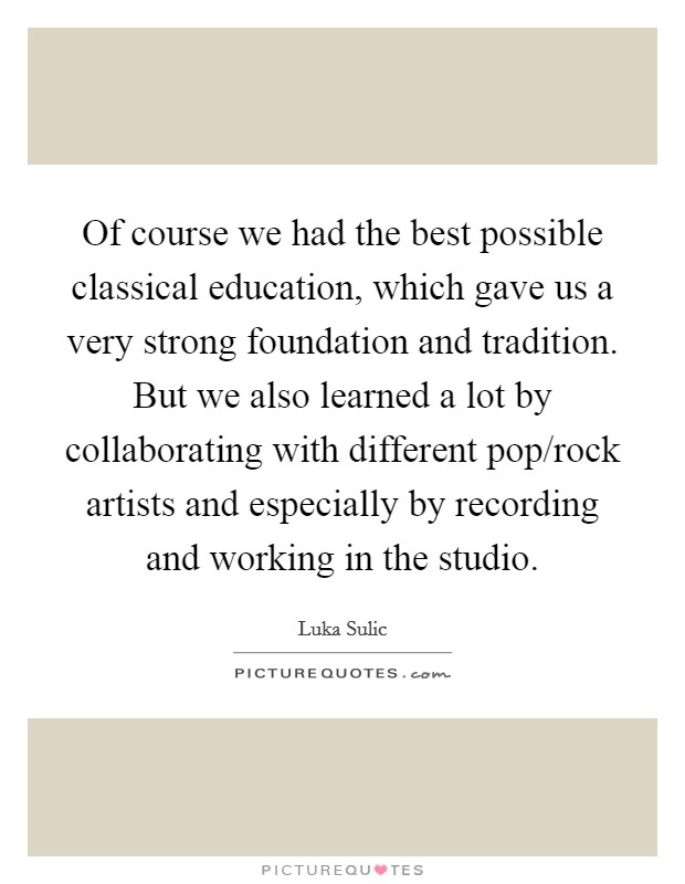 Of course we had the best possible classical education, which gave us a very strong foundation and tradition. But we also learned a lot by collaborating with different pop/rock artists and especially by recording and working in the studio. Picture Quote #1