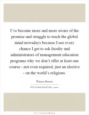 I’ve become more and more aware of the promise and struggle to teach the global mind nowadays because I use every chance I get to ask faculty and administrators of management education programs why we don’t offer at least one course - not even required, just an elective - on the world’s religions Picture Quote #1