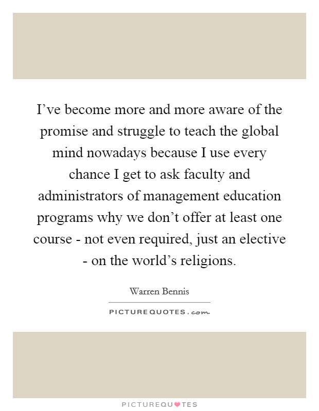 I've become more and more aware of the promise and struggle to teach the global mind nowadays because I use every chance I get to ask faculty and administrators of management education programs why we don't offer at least one course - not even required, just an elective - on the world's religions. Picture Quote #1