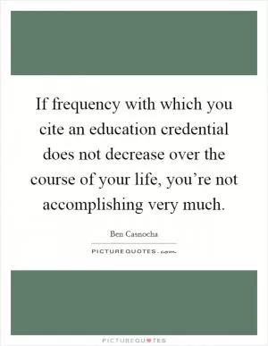 If frequency with which you cite an education credential does not decrease over the course of your life, you’re not accomplishing very much Picture Quote #1