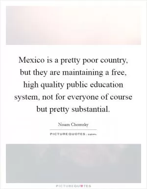 Mexico is a pretty poor country, but they are maintaining a free, high quality public education system, not for everyone of course but pretty substantial Picture Quote #1