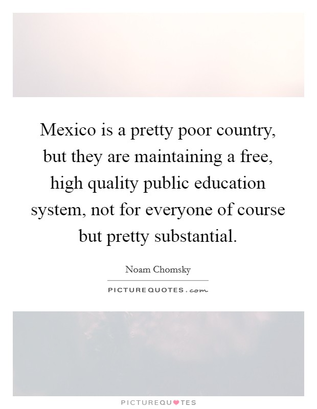 Mexico is a pretty poor country, but they are maintaining a free, high quality public education system, not for everyone of course but pretty substantial. Picture Quote #1
