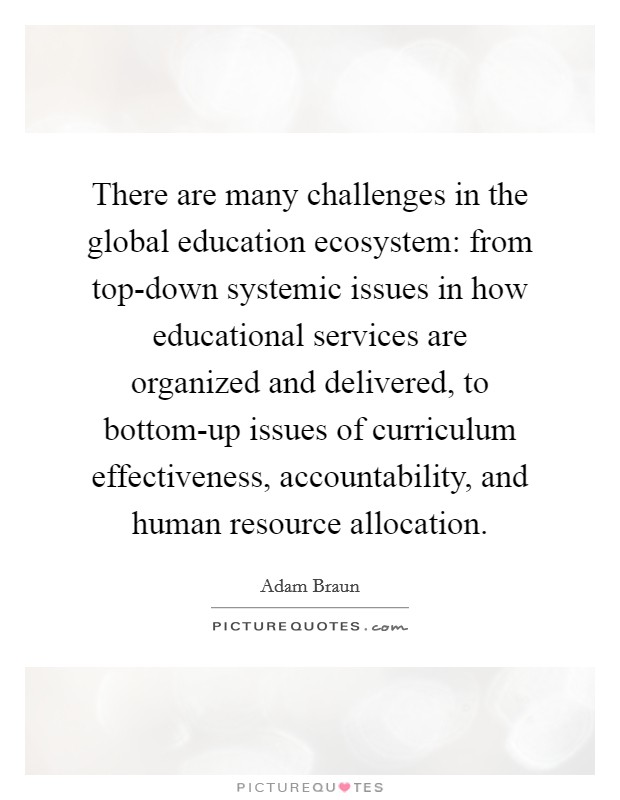 There are many challenges in the global education ecosystem: from top-down systemic issues in how educational services are organized and delivered, to bottom-up issues of curriculum effectiveness, accountability, and human resource allocation. Picture Quote #1