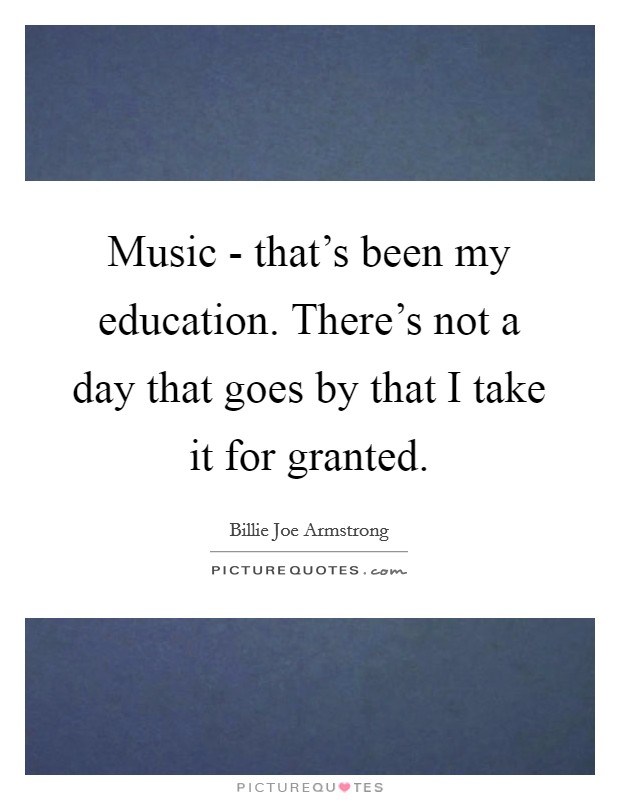 Music - that's been my education. There's not a day that goes by that I take it for granted. Picture Quote #1