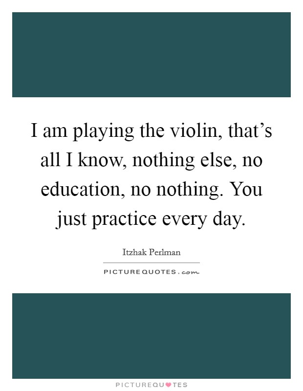 I am playing the violin, that's all I know, nothing else, no education, no nothing. You just practice every day. Picture Quote #1