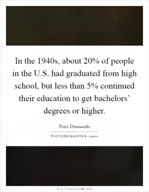 In the 1940s, about 20% of people in the U.S. had graduated from high school, but less than 5% continued their education to get bachelors’ degrees or higher Picture Quote #1