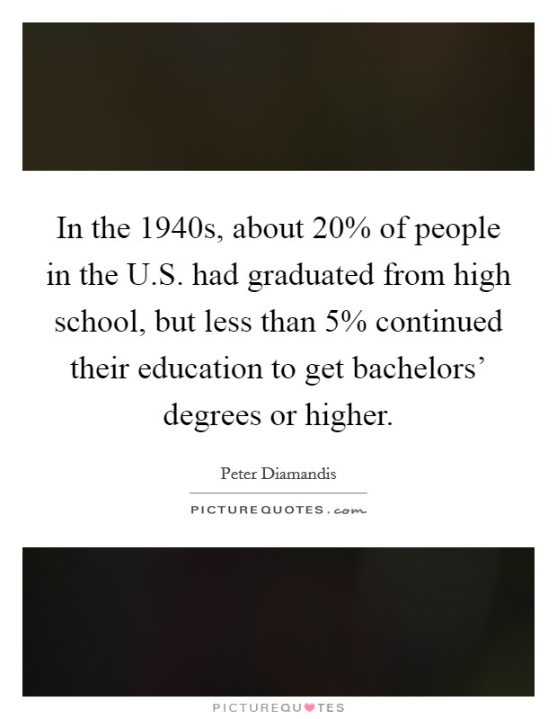In the 1940s, about 20% of people in the U.S. had graduated from high school, but less than 5% continued their education to get bachelors' degrees or higher. Picture Quote #1