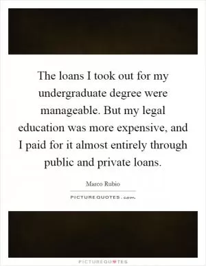 The loans I took out for my undergraduate degree were manageable. But my legal education was more expensive, and I paid for it almost entirely through public and private loans Picture Quote #1