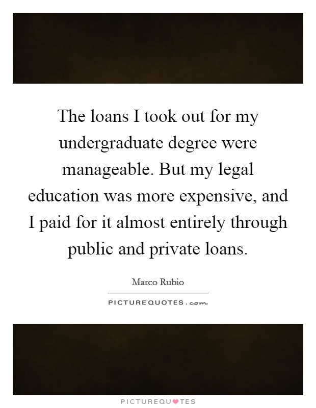 The loans I took out for my undergraduate degree were manageable. But my legal education was more expensive, and I paid for it almost entirely through public and private loans. Picture Quote #1