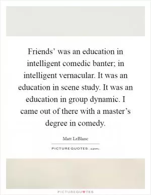 Friends’ was an education in intelligent comedic banter; in intelligent vernacular. It was an education in scene study. It was an education in group dynamic. I came out of there with a master’s degree in comedy Picture Quote #1