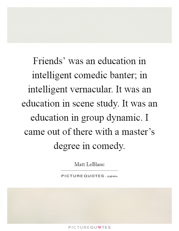 Friends' was an education in intelligent comedic banter; in intelligent vernacular. It was an education in scene study. It was an education in group dynamic. I came out of there with a master's degree in comedy. Picture Quote #1