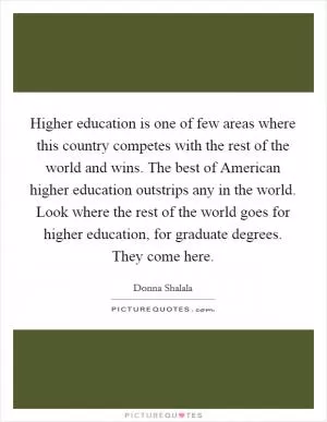 Higher education is one of few areas where this country competes with the rest of the world and wins. The best of American higher education outstrips any in the world. Look where the rest of the world goes for higher education, for graduate degrees. They come here Picture Quote #1