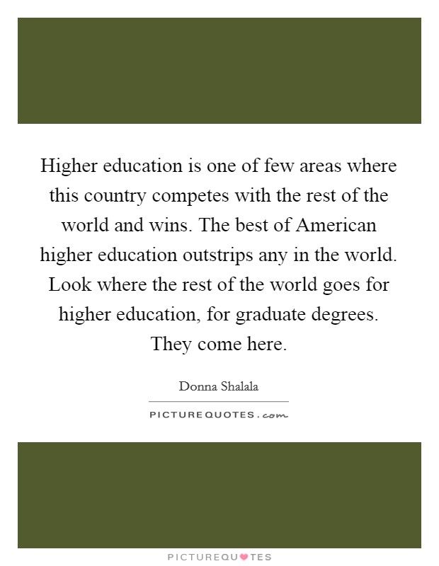 Higher education is one of few areas where this country competes with the rest of the world and wins. The best of American higher education outstrips any in the world. Look where the rest of the world goes for higher education, for graduate degrees. They come here. Picture Quote #1