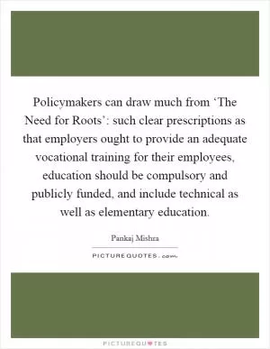 Policymakers can draw much from ‘The Need for Roots’: such clear prescriptions as that employers ought to provide an adequate vocational training for their employees, education should be compulsory and publicly funded, and include technical as well as elementary education Picture Quote #1
